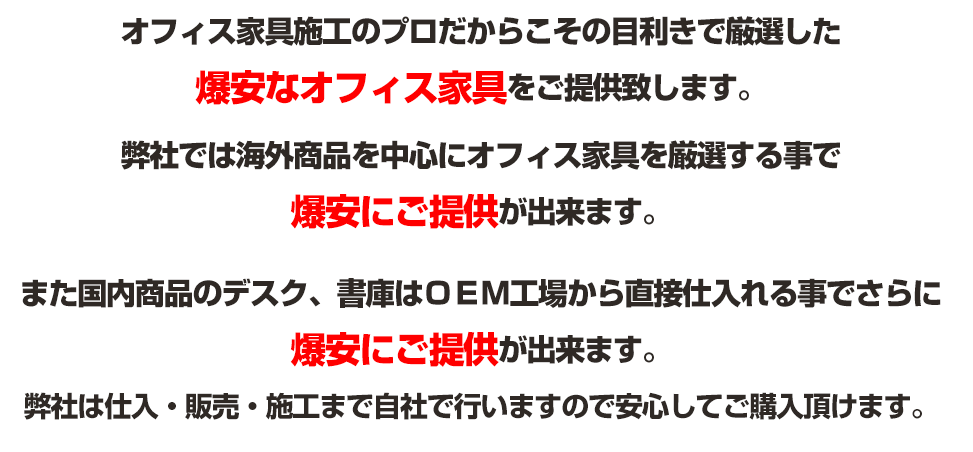 オフィス家具施工のプロだからこその目利きで厳選した 爆安なオフィス家具をご提供致します。 弊社では海外商品を中心にオフィス家具を厳選する事で 爆安にご提供が出来ます。 また国内商品のデスク、書庫はＯＥＭ工場から直接仕入れる事でさらに爆安にご提供が出来ます。 弊社は仕入・販売・施工まで自社で行いますので安心してご購入頂けます。 