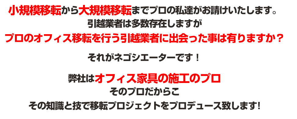 小規模移転から大規模移転までプロの私達がお請けいたします。引越業者は多数存在しますがプロのオフィス移転を行う引越業者に出会った事は有りますか？それがネゴシエーターです！弊社はオフィス家具の施工のプロそのプロだからこその知識と技で移転プロジェクトをプロデュース致します!